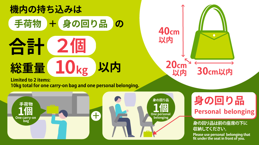 機内の持ち込みは「手荷物」+「身の回り品」の合計2個 総重量10kg以内 手荷物1個+身の回り品1個 身の回り品は前の座席の下に収納してください。