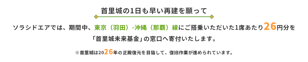 〜首里城の1日も早い再建を願って〜ソラシドエアでは、期間中、東京（羽田）-沖縄（那覇）線にご搭乗いただいた1席あたり26円分を沖縄県首里城火災復旧・復興支援の窓口へ寄付いたします。※首里城は2026年の正殿復元を目指して、復旧作業が進められています。