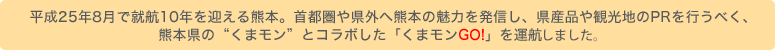 平成25年8月で就航10年を迎える熊本。首都圏や県外へ熊本の魅力を発信し、県産品や観光地のPRを行うべく、
  熊本県の「くまモン」とコラボした「くまモンGO!」を運航いたします♪