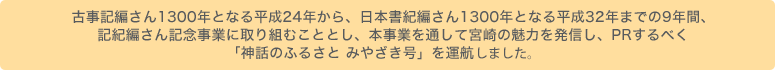 古事記編さん1300年となる平成24年から、日本書紀編さん1300年となる平成32年までの9年間、記紀編さん記念事業に取り組むこととし、本事業を通して宮崎の魅力を発信し、PRするべく「神話のふるさと みやざき号」を運航いたします♪