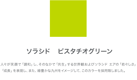 ソラシド ピスタチオグリーン 人々が笑顔で「調和」し、そのなかで「共生」する世界観およびソラシドエアの「若々しさ」「成長」を表現し、また、緑豊かな九州をイメージして、このカラーを採用致しました。