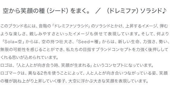 空から笑顔の種（シード）をまく。／（ドレミファ）ソラシド♪ このブランド名には、音階の「ドレミファソラシド」のソラシドとかけ、上昇するイメージ、弾むような楽しさ、親しみやすさといったイメージも併せて表現しています。そして、何より「Sola=空」からは、空の持つ壮大さ、「Seed＝種」からは、新しい生命、力強さ、勢い、無限の可能性を感じることができ、私たちの目指すブランドコンセプトを力強く後押ししてくれる思いが込められています。ロゴは、「人と人とが向き合う時、笑顔が生まれる」というコンセプトになっています。ロゴマークは、異なる2色を使うことによって、人と人とが向き合いつながっている姿、笑顔の種が跳ね上がり上昇していく様子、大空に浮かぶ大きな笑顔を表現しています。