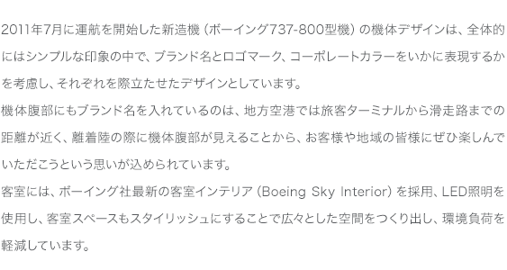 2011年7月に運航を開始した新造機（ボーイング737-800型機）の機体デザインは、全体的にはシンプルな印象の中で、ブランド名とロゴマーク、コーポレートカラーをいかに表現するかを考慮し、それぞれを際立たせたデザインとしています。機体腹部にもブランド名を入れているのは、地方空港では旅客ターミナルから滑走路までの距離が近く、離着陸の際に機体腹部が見えることから、お客様や地域の皆様にぜひ楽しんでいただこうという思いが込められています。客室には、ボーイング社最新の客室インテリア（Boeing Sky Interior）を採用、LED照明を使用し、客室スペースもスタイリッシュにすることで広々とした空間をつくり出し、環境負荷を軽減しています。