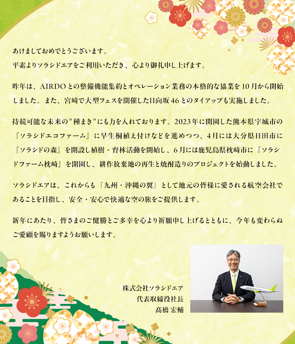 あけましておめでとうございます。平素よりソラシドエアをご利用いただき、心より御礼申し上げます。昨年は、AIRDOとの整備機能集約とオペレーション業務の本格的な協業を10月から開始しました。また、宮崎で大型フェスを開催した日向坂46とのタイアップも実施しました。持続可能な未来の＂種まき＂にも力を入れております。2023年に開園した熊本県宇城市の『ソラシドエコファーム』に早生桐植え付けなどを進めつつ、4月には大分県日田市に『ソラシドの森』を開設し植樹・育林活動を開始し、6月には鹿児島県枕崎市に『ソラシドファーム枕崎』を開園し、耕作放棄地の再生と焼酎造りのプロジェクトを始動しました。ソラシドエアは、これからも「九州・沖縄の翼」として地元の皆様に愛される航空会社であることを目指し、安全・安心で快適な空の旅をご提供します。新年にあたり、皆さまのご健勝とご多幸を心より祈願申し上げるとともに、今年も変わらぬご愛顧を賜りますようお願いします。