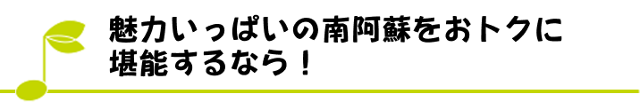 魅力いっぱいの南阿蘇をおトクに堪能するなら！