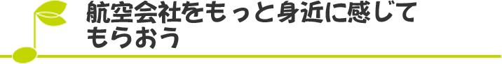 航空会社をもっと身近に感じてもらおう