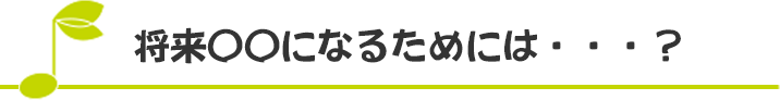 「将来○○になるためには・・・？