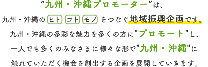 九州・沖縄プロモーターは、九州・沖縄の ヒト コト モノ をつなぐ地域振興企画です。九州・沖縄の多彩な魅力を多くの方にプロモートし、一人でも多くのみなさまに様々な形で九州・沖縄に触れていただく機会を創出する企画を展開していきます。