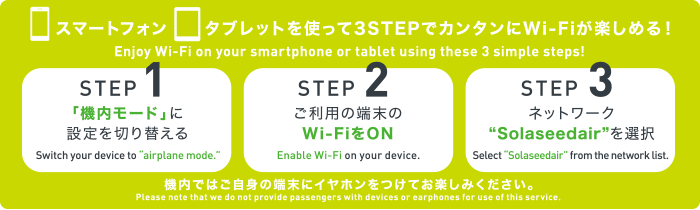 スマートフォン、タブレットを使って3STEPでカンタンにWi-Fiが楽しめる！ STEP1 「機内モード」に設定を切り替える STEP2 ご利用の端末のWi-FiをON STEP3 ネットワーク“Solaseedair”を選択