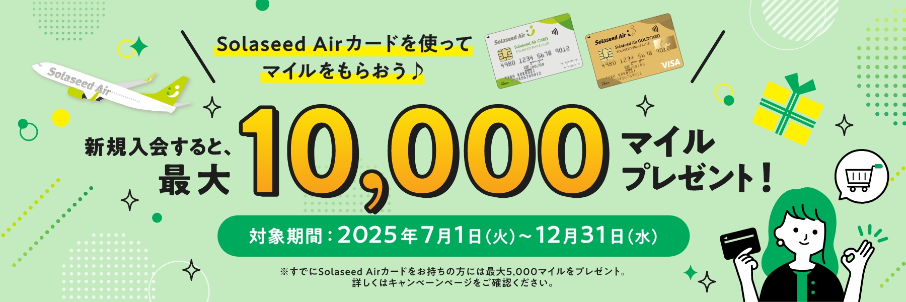 Solaseed Airカードを使ってマイルをもらおう♪ 新規入会すると、最大10,000マイルプレゼント！対象期間：2025年7月1日（火）～12月31日（水）※すでにsolaseed Airカードをお持ちの方には最大5,000マイルをプレゼント。詳しくはキャンペーンページをご確認ください。