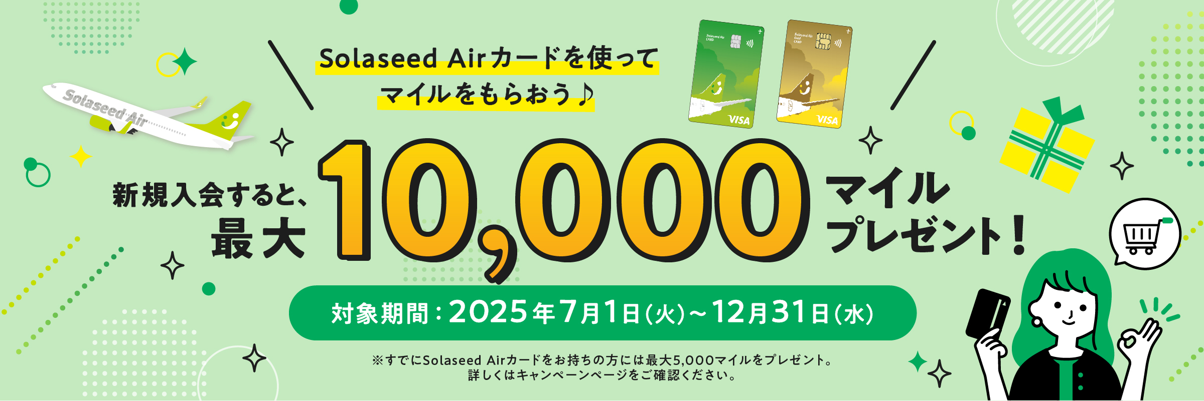 Solaseed Airカードを使ってマイルをもらおう♪ 新規入会すると、最大10,000マイルプレゼント！対象期間：2025年7月1日（火）～12月31日（水）※すでにsolaseed Airカードをお持ちの方には最大5,000マイルをプレゼント。詳しくはキャンペーンページをご確認ください。
