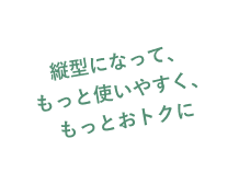 縦型になって、もっと使いやすく、もっとおトクに