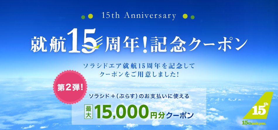 15th Anniversary 就航15周年!記念クーポン ソラシドエア就航15周年を記念してクーポンをご用意しました! 第2弾! ソラシド +(ぷらす)のお支払に使える最大15,000円分クーポン
