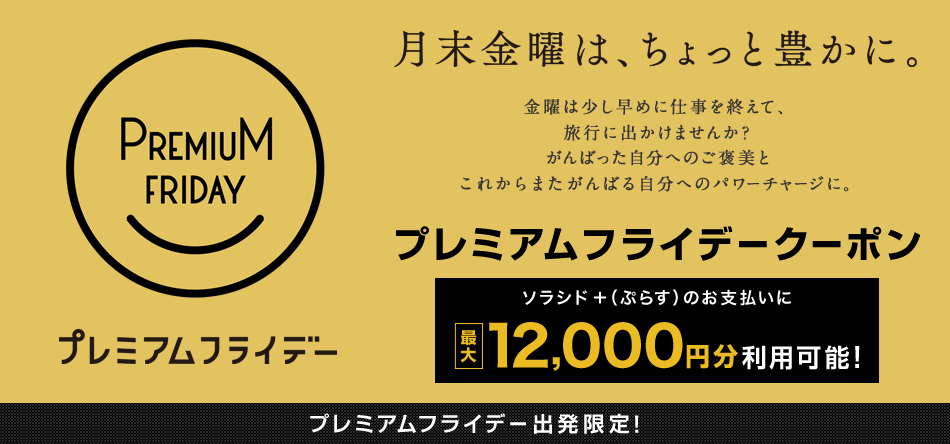 月末金曜は、ちょっと豊かに。 プレミアムフライデークーポン ソラシド +(ぷらす)のお支払いに 最大12,000円分利用可能! プレミアムフライデー出発限定!