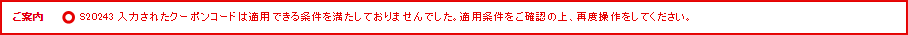 ご案内 S20243 入力されたクーポンコードは適用できる条件を満たしておりませんでした。適用条件をご確認の上、再度操作をしてください。