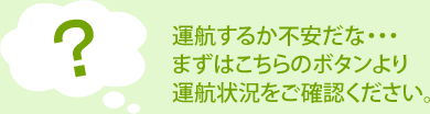 運航するか不安だな・・・まずはこちらのボタンより運航状況をご確認ください。