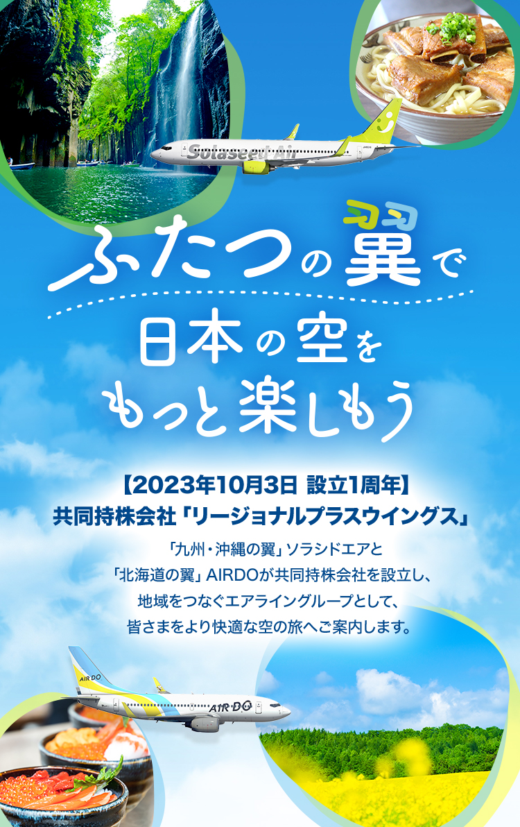 ふたつの翼で日本の空をもっと楽しもう 【2023年10⽉3⽇ 設立1周年】共同持株会社「リージョナルプラスウイングス」 「九州・沖縄の翼」ソラシドエアと「北海道の翼」AIRDOが共同持株会社を設⽴し、地域をつなぐエアライングループとして、皆さまをより快適な空の旅へご案内します。