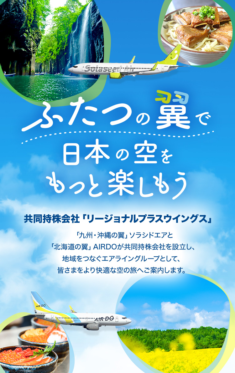 ふたつの翼で日本の空をもっと楽しもう 共同持株会社「リージョナルプラスウイングス」 「九州・沖縄の翼」ソラシドエアと「北海道の翼」AIRDOが共同持株会社を設⽴し、地域をつなぐエアライングループとして、皆さまをより快適な空の旅へご案内します。